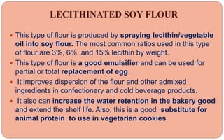 LECITHINATED SOY FLOUR
 This type of flour is produced by spraying lecithin/vegetable
oil into soy flour. The most common ratios used in this type
of flour are 3%, 6%, and 15% lecithin by weight.
 This type of flour is a good emulsifier and can be used for
partial or total replacement of egg.
 It improves dispersion of the flour and other admixed
ingredients in confectionery and cold beverage products.
 It also can increase the water retention in the bakery good
and extend the shelf life. Also, this is a good substitute for
animal protein to use in vegetarian cookies
 