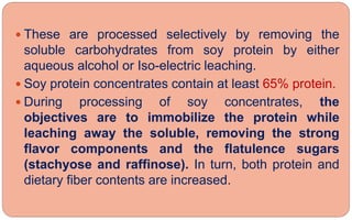  These are processed selectively by removing the
soluble carbohydrates from soy protein by either
aqueous alcohol or Iso-electric leaching.
 Soy protein concentrates contain at least 65% protein.
 During processing of soy concentrates, the
objectives are to immobilize the protein while
leaching away the soluble, removing the strong
flavor components and the flatulence sugars
(stachyose and raffinose). In turn, both protein and
dietary fiber contents are increased.
 