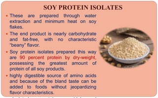 SOY PROTEIN ISOLATES
 These are prepared through water
extraction and minimum heat on soy
flakes.
 The end product is nearly carbohydrate
and fat-free, with no characteristic
“beany” flavor.
 Soy protein isolates prepared this way
are 90 percent protein by dry-weight,
possessing the greatest amount of
protein of all soy products.
 highly digestible source of amino acids
and because of the bland taste can be
added to foods without jeopardizing
flavor characteristics.
 