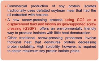  Commercial production of soy protein isolates
traditionally uses defatted soybean meal that had the
oil extracted with hexane.
 A new screw-pressing process using CO2 as a
displacement fluid and known as gas-supported screw
pressing (GSSP) offers an environmentally friendly
way to produce isolates with little heat denaturation.
 Other traditional screw-pressing processes involve
frictional heat that denatures protein decreasing
protein solubility. High solubility, however, is required
to obtain maximum soy protein isolate yields.
 