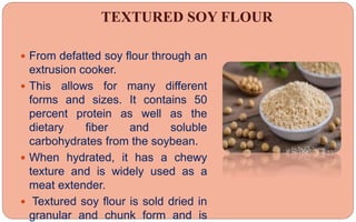 TEXTURED SOY FLOUR
 From defatted soy flour through an
extrusion cooker.
 This allows for many different
forms and sizes. It contains 50
percent protein as well as the
dietary fiber and soluble
carbohydrates from the soybean.
 When hydrated, it has a chewy
texture and is widely used as a
meat extender.
 Textured soy flour is sold dried in
granular and chunk form and is
 