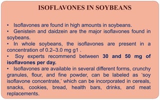 ISOFLAVONES IN SOYBEANS
• Isoflavones are found in high amounts in soybeans.
• Genistein and daidzein are the major isoflavones found in
soybeans.
• In whole soybeans, the isoflavones are present in a
concentration of 0.2–3.0 mg g1 .
• Soy experts recommend between 30 and 50 mg of
isoflavones per day.
• Isoflavones are available in several different forms, crunchy
granules, flour, and fine powder, can be labeled as ‘soy
isoflavone concentrate,’ which can be incorporated in cereals,
snacks, cookies, bread, health bars, drinks, and meat
replacements.
 