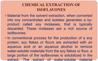 CHEMICAL EXTRACTION OF
ISOFLAVONES
 Material from the solvent extraction, when converted
into soy concentrates and isolates generates a by-
product called soy molasses, that is typically
discarded. These molasses are a rich source of
isoflavones.
 In conventional process for the production of a soy
protein, soy flakes or flours are extracted with an
aqueous acid or an aqueous alcohol to remove
water-soluble materials from the soy flakes or flour, a
large portion of the isoflavones is solubilized in the
extract. The extract of water-soluble material
 