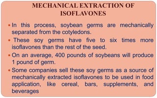 MECHANICAL EXTRACTION OF
ISOFLAVONES
 In this process, soybean germs are mechanically
separated from the cotyledons.
 These soy germs have five to six times more
isoflavones than the rest of the seed.
 On an average, 400 pounds of soybeans will produce
1 pound of germ.
 Some companies sell these soy germs as a source of
mechanically extracted isoflavones to be used in food
application, like cereal, bars, supplements, and
beverages
 