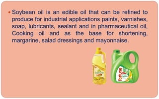  Soybean oil is an edible oil that can be refined to
produce for industrial applications paints, varnishes,
soap, lubricants, sealant and in pharmaceutical oil,
Cooking oil and as the base for shortening,
margarine, salad dressings and mayonnaise.
 