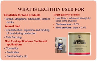 WHAT IS LECITHIN USED FOR
Emulsifier for food products
• Bread, Margarine, Chocolate, instant
drinks
Animal feed
• Emulsification, digestion and binding
of dust during production
• Fish Farming
Non food applications / technical
applications
• Cosmetics
• Pesticides
• Paint industry etc.
Target quality of Lecithin
 Light Color – influenced strongly by
solids in the crude oil
 Technical use: < 0.3%
 Food products: target < 0.1%
 
