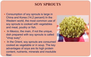 SOY SPROUTS
 Consumption of soy sprouts is large in
China and Korea (14.2 percent) In the
Western world, the most common use of
soy sprouts is cooked with vegetables
and meat, poultry or fish.
 In Mexico, the main, if not the unique,
dish prepared with soy sprouts is called
"chop suey".
 In the Orient, soy sprouts are consumed
cooked as vegetable or in soup. The key
advantages of soya are its high protein
content, nutrients, minerals and insoluble
fiber.
 