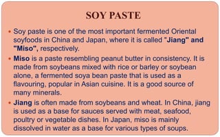 SOY PASTE
 Soy paste is one of the most important fermented Oriental
soyfoods in China and Japan, where it is called "Jiang" and
"Miso", respectively.
 Miso is a paste resembling peanut butter in consistency. It is
made from soybeans mixed with rice or barley or soybean
alone, a fermented soya bean paste that is used as a
flavouring, popular in Asian cuisine. It is a good source of
many minerals.
 Jiang is often made from soybeans and wheat. In China, jiang
is used as a base for sauces served with meat, seafood,
poultry or vegetable dishes. In Japan, miso is mainly
dissolved in water as a base for various types of soups.
 