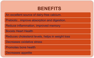 BENEFITS
An excellent source of dairy-free calcium.
Prebiotic , improve absorption and digestion.
Reduce inflammation, improved memory
Boosts Heart Health
Reduces cholesterol levels, helps in weight loss
Decreases oxidative stress
Promotes bone health
Decreases appetite
 