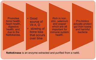 Promotes
bone health,
heart health,
digestive
health, and,
due to the
Nattokanise,
• Good
source of
Vit A, D
• slowing of
bone loss
that occurs
over time
Rich in iron,
zinc, selenium
and copper
which are all
important for
immune system
health.
Pro-biotics
actually protect
gut from toxins
and harmful
bacteria
Nattokinase is an enzyme extracted and purified from a nattō.
 