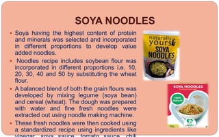 SOYA NOODLES
 Soya having the highest content of protein
and minerals was selected and incorporated
in different proportions to develop value
added noodles.
 Noodles recipe includes soybean flour was
incorporated in different proportions i.e. 10,
20, 30, 40 and 50 by substituting the wheat
flour.
 A balanced blend of both the grain flours was
developed by mixing legume (soya bean)
and cereal (wheat). The dough was prepared
with water and fine fresh noodles were
extracted out using noodle making machine.
 These fresh noodles were then cooked using
a standardized recipe using ingredients like
 