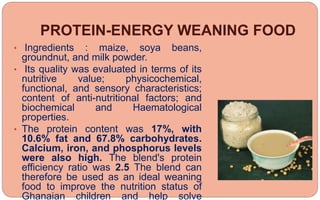 PROTEIN-ENERGY WEANING FOOD
• Ingredients : maize, soya beans,
groundnut, and milk powder.
• Its quality was evaluated in terms of its
nutritive value; physicochemical,
functional, and sensory characteristics;
content of anti-nutritional factors; and
biochemical and Haematological
properties.
• The protein content was 17%, with
10.6% fat and 67.8% carbohydrates.
Calcium, iron, and phosphorus levels
were also high. The blend's protein
efficiency ratio was 2.5 The blend can
therefore be used as an ideal weaning
food to improve the nutrition status of
Ghanaian children and help solve
 