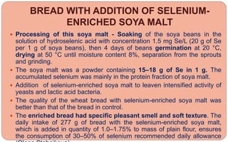 BREAD WITH ADDITION OF SELENIUM-
ENRICHED SOYA MALT
 Processing of this soya malt - Soaking of the soya beans in the
solution of hydroselenic acid with concentration 1.5 mg Se/L (20 g of Se
per 1 g of soya beans), then 4 days of beans germination at 20 °C,
drying at 50 °C until moisture content 8%, separation from the sprouts
and grinding.
 The soya malt was a powder containing 15–18 g of Se in 1 g. The
accumulated selenium was mainly in the protein fraction of soya malt.
 Addition of selenium-enriched soya malt to leaven intensified activity of
yeasts and lactic acid bacteria.
 The quality of the wheat bread with selenium-enriched soya malt was
better than that of the bread in control.
 The enriched bread had specific pleasant smell and soft texture. The
daily intake of 277 g of bread with the selenium-enriched soya malt,
which is added in quantity of 1.0–1.75% to mass of plain flour, ensures
the consumption of 30–50% of selenium recommended daily allowance
 