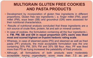 MULTIGRAIN GLUTEN FREE COOKIES
AND PASTA PRODUCTS
 Development by incorporation of gluten free ingredients in different
proportions. Gluten free raw ingredients i. e. finger millet (FM), pearl
millet (PM), soya bean (SB) and groundnut (GN) were assessed for
their nutritional characteristics.
 Results of nutritional analysis concluded that these ingredients are a
rich source of crude fibre, protein, fat and ash or mineral content.
 In case of cookies, the formulation containing all the four ingredients i.
e. FM, PM, SB and GN in equal proportion (25% each) was liked
most and scored highest on 9-point hedonic rating scale.
 Whereas, in case of steamed pasta (PS) and steamed as well as fried
pasta (PF) products, the most acceptable formulation was the one
containing 30% PM, 35% FM and 35% SB flour. Also, PF was liked
more than PS as frying increased the palatability of fried products.
 Although, all formulations of both products were moderately
acceptable having organoleptic score more than 7.0 as per
 