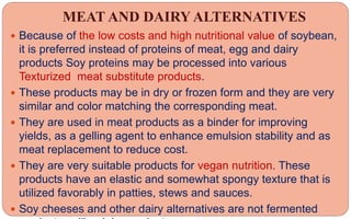 MEAT AND DAIRY ALTERNATIVES
 Because of the low costs and high nutritional value of soybean,
it is preferred instead of proteins of meat, egg and dairy
products Soy proteins may be processed into various
Texturized meat substitute products.
 These products may be in dry or frozen form and they are very
similar and color matching the corresponding meat.
 They are used in meat products as a binder for improving
yields, as a gelling agent to enhance emulsion stability and as
meat replacement to reduce cost.
 They are very suitable products for vegan nutrition. These
products have an elastic and somewhat spongy texture that is
utilized favorably in patties, stews and sauces.
 Soy cheeses and other dairy alternatives are not fermented
 