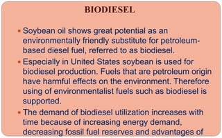 BIODIESEL
 Soybean oil shows great potential as an
environmentally friendly substitute for petroleum-
based diesel fuel, referred to as biodiesel.
 Especially in United States soybean is used for
biodiesel production. Fuels that are petroleum origin
have harmful effects on the environment. Therefore
using of environmentalist fuels such as biodiesel is
supported.
 The demand of biodiesel utilization increases with
time because of increasing energy demand,
decreasing fossil fuel reserves and advantages of
 