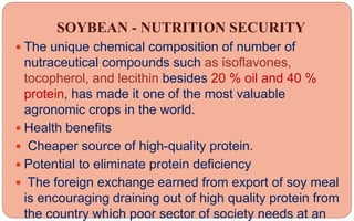 SOYBEAN - NUTRITION SECURITY
 The unique chemical composition of number of
nutraceutical compounds such as isoflavones,
tocopherol, and lecithin besides 20 % oil and 40 %
protein, has made it one of the most valuable
agronomic crops in the world.
 Health benefits
 Cheaper source of high-quality protein.
 Potential to eliminate protein deficiency
 The foreign exchange earned from export of soy meal
is encouraging draining out of high quality protein from
the country which poor sector of society needs at an
 