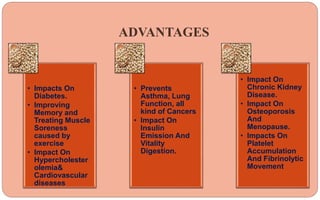 ADVANTAGES
• Impacts On
Diabetes.
• Improving
Memory and
Treating Muscle
Soreness
caused by
exercise
• Impact On
Hypercholester
olemia&
Cardiovascular
diseases
• Prevents
Asthma, Lung
Function, all
kind of Cancers
• Impact On
Insulin
Emission And
Vitality
Digestion.
• Impact On
Chronic Kidney
Disease.
• Impact On
Osteoporosis
And
Menopause.
• Impacts On
Platelet
Accumulation
And Fibrinolytic
Movement
 