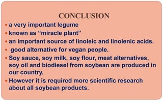 CONCLUSION
 a very important legume
 known as “miracle plant”
 an important source of linoleic and linolenic acids.
 good alternative for vegan people.
 Soy sauce, soy milk, soy flour, meat alternatives,
soy oil and biodiesel from soybean are produced in
our country.
 However it is required more scientific research
about all soybean products.
 