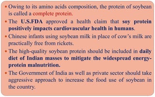  Owing to its amino acids composition, the protein of soybean
is called a complete protein.
 The U.S.FDA approved a health claim that soy protein
positively impacts cardiovascular health in humans.
 Chinese infants using soybean milk in place of cow’s milk are
practically free from rickets.
 The high-quality soybean protein should be included in daily
diet of Indian masses to mitigate the widespread energy-
protein malnutrition.
 The Government of India as well as private sector should take
aggressive approach to increase the food use of soybean in
the country.
 