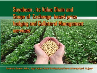 Soyabean , its Value Chain andSoyabean , its Value Chain and
Scope of Exchange based priceScope of Exchange based price
hedging and Collateral Managementhedging and Collateral Management
servicesservices
Santosh Kumar Sahu , Agri Value Chain Professional from Ahmedabad, GujaratSantosh Kumar Sahu , Agri Value Chain Professional from Ahmedabad, Gujarat
 
