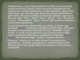  Yasanın amacı, o güne kadar kişilerin öz adlarının yanında bir
soyadı yerine dini sosyal ve ailevi unvanlar taşımalarının yol
açtığı ayrımı ortadan kaldırmak ve nüfus işlemleri, askere alma,
okul kaydı, tapu işlemleri gibi alanlarda yaşanan karışıklıkları
gidermekti. Bu yasayı takiben 26 Kasım’da çıkarılan 2590 sayılı
kanunla "ağa", "hacı", "hafız", "hoca", "efendi", "bey", "beyefendi",
"hanım", "hanımefendi", "paşa", "hazret" gibi unvan ve lakapların
kullanılması yasaklandı.
 Soyadı Kanunu’nun çıkmasından 5 ay sonra 24 Kasım 1934
tarihinde TBMM tarafından oybirliği ile kabul edilen 2587 sayılı
kanunla cumhurbaşkanı Mustafa Kemal’e “Atatürk” soyadı
verildi. 17 Aralık 1934’te çıkarılan yasa ile bu soyadının diğer
kişiler tarafından kullanılması yasaklandı. Kızkardeşi Makbule
Hanım dahi Atatürk değil, “Atadan” soyadını almıştır.
 Kanunun “yabancı ırk ve millet isimleri”nin kullanımını
yasaklayan 3. maddesi; anayasanın 10. maddesindeki eşitlik
ilkesine aykırı bulunduğu iddiası ile tartışma ve dava konusu
olmaktadır.
 