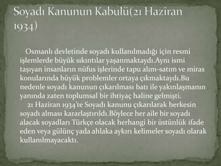 Osmanlı devletinde soyadı kullanılmadığı için resmi
işlemlerde büyük sıkıntılar yaşanmaktaydı.Aynı ismi
taşıyan insanların nüfus işlerinde tapu alım-satım ve miras
konularında büyük problemler ortaya çıkmaktaydı.Bu
nedenle soyadı kanunun çıkarılması batı ile yakınlaşmanın
yanında zaten toplumsal bir ihtiyaç haline gelmişti.
21 Haziran 1934’te Soyadı kanunu çıkarılarak herkesin
soyadı alması kararlaştırıldı.Böylece her aile bir soyadı
alacak soyadları Türkçe olacak herhangi bir üstünlük ifade
eden veya gülünç yada ahlaka aykırı kelimeler soyadı olarak
kullanılmayacaktı.
 