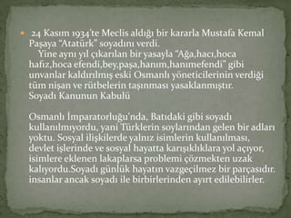  24 Kasım 1934’te Meclis aldığı bir kararla Mustafa Kemal
Paşaya “Atatürk” soyadını verdi.
Yine aynı yıl çıkarılan bir yasayla “Ağa,hacı,hoca
hafız,hoca efendi,bey,paşa,hanım,hanımefendi” gibi
unvanlar kaldırılmış eski Osmanlı yöneticilerinin verdiği
tüm nişan ve rütbelerin taşınması yasaklanmıştır.
Soyadı Kanunun Kabulü
Osmanlı İmparatorluğu'nda, Batıdaki gibi soyadı
kullanılmıyordu, yani Türklerin soylarından gelen bir adları
yoktu. Sosyal ilişkilerde yalnız isimlerin kullanılması,
devlet işlerinde ve sosyal hayatta karışıklıklara yol açıyor,
isimlere eklenen lakaplarsa problemi çözmekten uzak
kalıyordu.Soyadı günlük hayatın vazgeçilmez bir parçasıdır.
insanlar ancak soyadı ile birbirlerinden ayırt edilebilirler.
 
