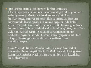  Bunları gidermek için bazı yollar bulunmuştu.
Örneğin, askerlerin adlarının yanına doğdukları yerin adı
ekleniyormuş. Mustafa Kemal Selanik gibi. Ama
bunlar, soyadının yerini kesinlikle tutamazdı. Toplum
hayatındaki bu kargaşa, 21 Haziran 1934 yılında kabul
edilen "Soyadı Kanunu" ile sona erdi. Bu kanun gereğince
herkesin resmî bir soyadı olacaktı. Herkes gülünç ve ahlâka
aykırı olmamak şartı ile istediği soyadını seçmekte
serbestti. Aynı yıl içinde, Osmanlı sınıf yapısına ait Hoca
, Paşa , Hazret gibi unvanların da kullanılması
yasaklanmıştır.
Gazi Mustafa Kemal Paşa'ya, Atatürk soyadını millet
vermiştir. Bu en büyük Türk, TBMM'nin kabul ettiği özel
kanunla Atatürk soyadını almış ve milletle bir kez daha
bütünleşmiştir.
 