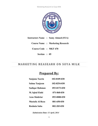 Marketing Research on Soya Milk
1
Instructors Name : Samy Ahmed (SYA)
Course Name : Marketing Research
Course Code : MKT 470
Section : 05
MARKETING REASEARH O N SOYA MILK
Prepared By:
Sanjana Tazrin 102-0109-030
Salma Tanjeem 102-0254-030
Sadiqur Rahman 093-0173-030
M. Iqbal Elahi 071-860-030
Azas Shahriar 093-0088-030
Mustafa Al Reza 081-650-030
Roshnia Saba 082-283-030
Submisstion Date: 13 April, 2014
 