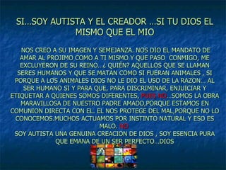 SI…SOY AUTISTA Y EL CREADOR …SI TU DIOS EL MISMO QUE EL MIO  NOS CREO A SU IMAGEN Y SEMEJANZA. NOS DIO EL MANDATO DE AMAR AL PROJIMO COMO A TI MISMO Y QUE PASO  CONMIGO, ME EXCLUYERON DE SU REINO…¿ QUIÉN? AQUELLOS QUE SE LLAMAN SERES HUMANOS Y QUE SE MATAN COMO SI FUERAN ANIMALES , SI PORQUE A LOS ANIMALES DIOS NO LE DIO EL USO DE LA RAZON… AL SER HUMANO SI Y PARA QUE, PARA DISCRIMINAR, ENJUICIAR Y ETIQUETAR A QUIENES SOMOS DIFERENTES,  PUES NO …SOMOS LA OBRA MARAVILLOSA DE NUESTRO PADRE AMADO,PORQUE ESTAMOS EN COMUNION DIRECTA CON EL. EL NOS PROTEGE DEL MAL,PORQUE NO LO CONOCEMOS.MUCHOS ACTUAMOS POR INSTINTO NATURAL Y ESO ES MALO.  NO   SOY AUTISTA UNA GENUINA CREACION DE DIOS , SOY ESENCIA PURA QUE EMANA DE UN SER PERFECTO…DIOS 