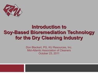 Introduction to Soy-Based Bioremediation Technology for the Dry Cleaning Industry Don Blackert, PG, KU Resources, Inc. Mid-Atlantic Association of Cleaners October 23, 2011 