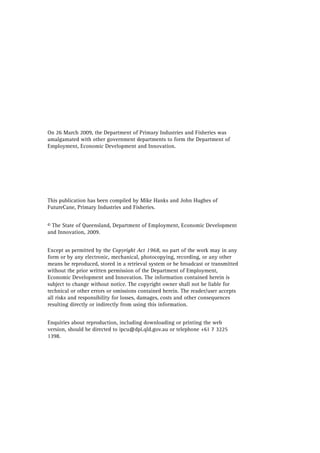 On 26 March 2009, the Department of Primary Industries and Fisheries was
amalgamated with other government departments to form the Department of
Employment, Economic Development and Innovation.
This publication has been compiled by Mike Hanks and John Hughes of
FutureCane, Primary Industries and Fisheries.
© The State of Queensland, Department of Employment, Economic Development
and Innovation, 2009.
Except as permitted by the Copyright Act 1968, no part of the work may in any
form or by any electronic, mechanical, photocopying, recording, or any other
means be reproduced, stored in a retrieval system or be broadcast or transmitted
without the prior written permission of the Department of Employment,
Economic Development and Innovation. The information contained herein is
subject to change without notice. The copyright owner shall not be liable for
technical or other errors or omissions contained herein. The reader/user accepts
all risks and responsibility for losses, damages, costs and other consequences
resulting directly or indirectly from using this information.
Enquiries about reproduction, including downloading or printing the web
version, should be directed to ipcu@dpi.qld.gov.au or telephone +61 7 3225
1398.
 
