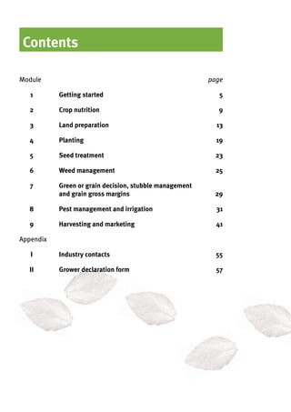 Contents
Module	 page
	 1		Getting started	 5
	 2		Crop nutrition 	 9
	 3		Land preparation	 13
	 4		Planting	 19
	 5		Seed treatment			 23
	 6		Weed management			 25
	 7		Green or grain decision, stubble management 	
			and grain gross margins 			 29
	 8		Pest management and irrigation			 31
	 9		Harvesting and marketing	 41
Appendix	
	 I		Industry contacts	 55
	 II		Grower declaration form	 57
 