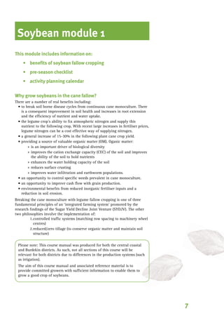 Soybean module 1
This module includes information on:
benefits of soybean fallow cropping
pre-season checklist
activity planning calendar
Why grow soybeans in the cane fallow?
There are a number of real benefits including:
	to break soil borne disease cycles from continuous cane monoculture. There
is a consequent improvement in soil health and increases in root extension
and the efficiency of nutrient and water uptake.
the 	legume crop’s ability to fix atmospheric nitrogen and supply this
nutrient to the following crop. With recent large increases in fertiliser prices,
legume nitrogen can be a cost effective way of supplying nitrogen.
	a general increase of 15-30% in the following plant cane crop yield.
	providing a source of valuable organic matter (OM). Oganic matter:
	 is an important driver of biological diversity
	 improves the cation exchange capacity (CEC) of the soil and improves
the ability of the soil to hold nutrients
	 enhances the water holding capacity of the soil
	 reduces surface crusting
	 improves water infiltration and earthworm populations.
	an opportunity to control specific weeds prevalent in cane monoculture.
	an opportunity to improve cash flow with grain production.
	environmental benefits from reduced inorganic fertiliser inputs and a
reduction in soil erosion.
	Breaking the cane monoculture with legume fallow cropping is one of three
fundamental principles of an ‘integrated farming system’ promoted by the
research findings of the Sugar Yield Decline Joint Venture (SYDJV). The other
two philosophies involve the implementation of:
controlled traffic systems (matching row spacing to machinery wheel
centres)
reduced/zero tillage (to conserve organic matter and maintain soil
structure)
Please note: This course manual was produced for both the central coastal
and Burdekin districts. As such, not all sections of this course will be
relevant for both districts due to differences in the production systems (such
as irrigation).
The aim of this course manual and associated reference material is to
provide committed growers with sufficient information to enable them to
grow a good crop of soybeans.
•
•
•
•
•
•
•
»
»
»
»
»
•
•
•
1.
2.
 