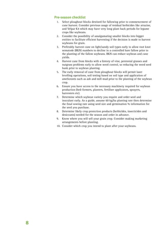 Pre-season checklist
	 Select ploughout blocks destined for fallowing prior to commencement of
cane harvest. Consider previous usage of residual herbicides like atrazine,
and Velpar K4 which may have very long plant back periods for legume
crops like soybeans.
	 Consider the possibility of amalgamating smaller blocks into bigger
entities to facilitate efficient harvesting if the decision is made to harvest
soybeans for grain.
	 Preferably harvest cane on light/sandy soil types early to allow root knot
nematode (RKN) numbers to decline in a controlled bare fallow prior to
the planting of the fallow soybeans. RKN can reduce soybean and cane
yields.
	 Harvest cane from blocks with a history of vine, perennial grasses and
nutgrass problems early to allow weed control, so reducing the weed seed
bank prior to soybean planting.
	 The early removal of cane from ploughout blocks will permit laser
levelling operations, soil testing based on soil type and application of
ameliorants such as ash and mill mud prior to the planting of the soybean
crop.
	 Ensure you have access to the necessary machinery required for soybean
production (bed-formers, planters, fertiliser applicators, sprayers,
harvesters etc).
	 Determine which soybean variety you require and order seed and
inoculant early. As a guide, assume 60 kg/ha planting rate then determine
the final sowing rate using seed size and germination % information for
the seed you purchase.
	 Determine likely crop protection products (herbicides, insecticides and
desiccants) needed for the season and order in advance.
	 Know where you will sell your grain crop. Consider making marketing
arrangements before planting.
	 Consider which crop you intend to plant after your soybeans.
1.
2.
3.
4.
5.
6.
7.
8.
9.
10.
 