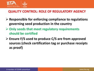 A member of CGIAR consortium www.iita.org
QUALITY CONTROL: ROLE OF REGULATORY AGENCY
 Responsible for enforcing compliance to regulations
governing seed production in the country
 Only seeds that meet regulatory requirements
should be certified
 Ensure F/S used to produce C/S are from approved
sources (check certification tag or purchase receipts
as proof)
 