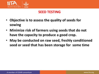A member of CGIAR consortium www.iita.org
SEED TESTING
• Objective is to assess the quality of seeds for
sowing
• Minimize risk of farmers using seeds that do not
have the capacity to produce a good crop.
• May be conducted on raw seed, freshly conditioned
seed or seed that has been storage for some time
 