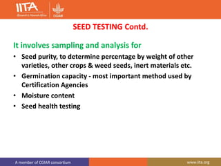 A member of CGIAR consortium www.iita.org
SEED TESTING Contd.
It involves sampling and analysis for
• Seed purity, to determine percentage by weight of other
varieties, other crops & weed seeds, inert materials etc.
• Germination capacity - most important method used by
Certification Agencies
• Moisture content
• Seed health testing
 