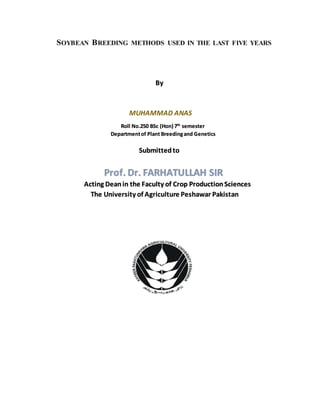 SOYBEAN BREEDING METHODS USED IN THE LAST FIVE YEARS
By
MUHAMMAD ANAS
Roll No.250 BSc (Hon) 7th
semester
Departmentof Plant Breedingand Genetics
Submittedto
Prof. Dr. FARHATULLAH SIR
Acting Deanin the Faculty of Crop ProductionSciences
The University of Agriculture Peshawar Pakistan
 