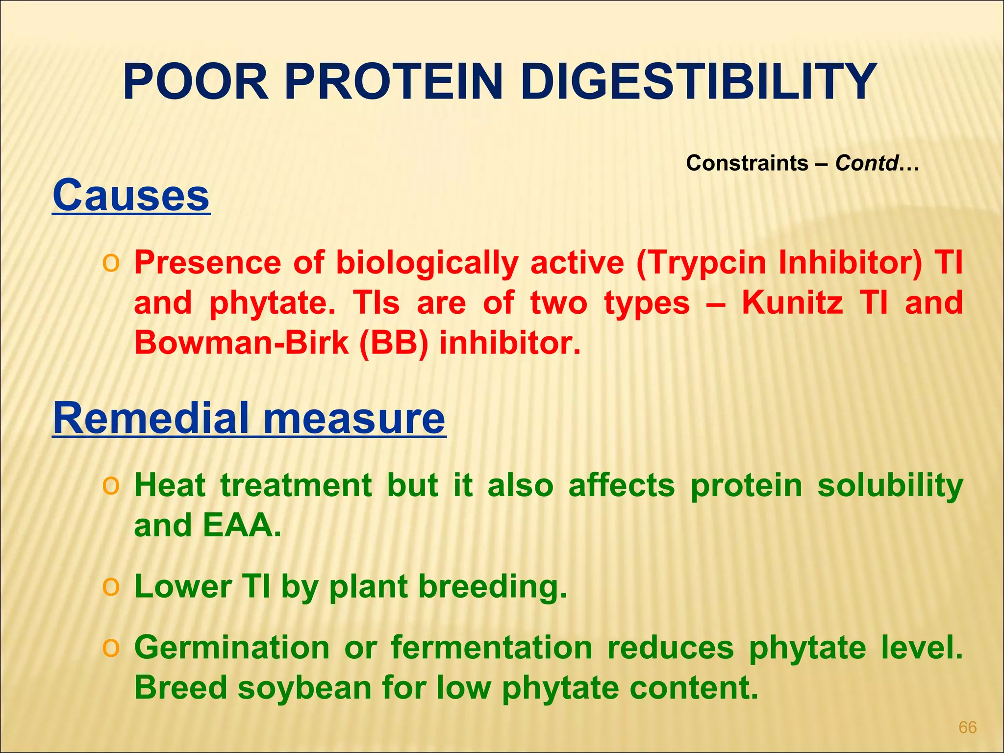 66
POOR PROTEIN DIGESTIBILITY
Constraints – Contd…
Causes
o Presence of biologically active (Trypcin Inhibitor) TI
and phytate. TIs are of two types – Kunitz TI and
Bowman-Birk (BB) inhibitor.
Remedial measure
o Heat treatment but it also affects protein solubility
and EAA.
o Lower TI by plant breeding.
o Germination or fermentation reduces phytate level.
Breed soybean for low phytate content.
 