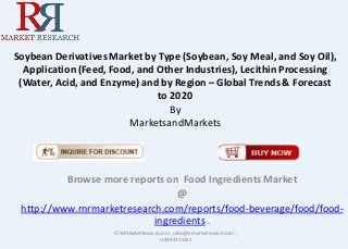 Soybean Derivatives Market by Type (Soybean, Soy Meal, and Soy Oil),
Application (Feed, Food, and Other Industries), Lecithin Processing
(Water, Acid, and Enzyme) and by Region – Global Trends & Forecast
to 2020
By
MarketsandMarkets
Browse more reports on Food Ingredients Market
@
http://www.rnrmarketresearch.com/reports/food-beverage/food/food-
ingredients .
© RnRMarketResearch.com ; sales@rnrmarketresearch.com;
+1 888 391 5441
 