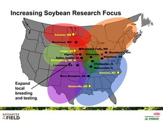 Increasing Soybean Research Focus

Carman, MB
Moorhead, MN
Volga, SD
Algona, IA
Dallas Center, IA
Stromsburg, NE

Redwood Falls, MN
Princeton, IL

Lawrence, KS

Woodstock, Ont
Napoleon, OH

Champaign, IL
Mascoutah, IL
Kinston, NC

West Memphis, AR

Expand
local
breeding
and testing.

Stoneville, MS

 