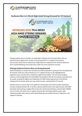 Soybeans Rise to 6-Week High Amid Strong Demand for US Soymeal
Chicago soybean futures reached a six-week high on Monday, driven by speculators who are
optimistic about higher prices, thanks to robust demand for U.S. soybeans and soymeal.
Concurrently, wheat futures experienced a slight decline as shipments from Ukrainian Black Sea
ports resumed following a three-day hiatus, while corn prices showed an increase.
Chicago Soybean Futures Rise on Strong Demand
Andrew Whitelaw, an analyst from Australian consultancy Episode 3, pointed out the strong demand
for soymeal, which has a direct influence on U.S. soybean pricing. He also highlighted that
Argentina's poor crop has led to a reduction in global meal supplies. The most active soybean
contract on the Chicago Board of Trade (CBOT) rose by 0.8% to $13.30-1/4 a bushel, reaching $13.31
at its peak, marking the highest since September 18. CBOT wheat experienced a 0.3% decline,
trading at $5.74 a bushel, while corn saw a 0.6% increase, reaching $4.83-1/2 a bushel.
Soybeans were en route to their most significant monthly gain since February 2022, showing an
increase of approximately 4.3%. In contrast, soymeal experienced a more rapid increase, with CBOT
December meal marking a roughly 15% increase this month and achieving a contract high of $448.4
a ton on Friday. The export of U.S. soybean meal has been thriving during this season, with
substantial weekly sales volumes, particularly following a low soybean harvest in Argentina, a key
supplier of soymeal.
 