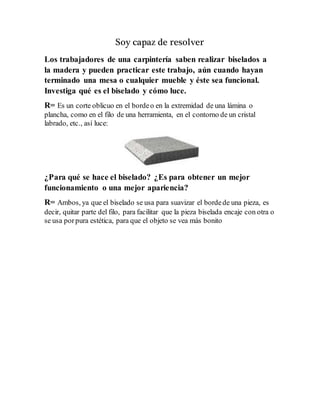 Soy capaz de resolver
Los trabajadores de una carpintería saben realizar biselados a
la madera y pueden practicar este trabajo, aún cuando hayan
terminado una mesa o cualquier mueble y éste sea funcional.
Investiga qué es el biselado y cómo luce.
R= Es un corte oblicuo en el bordeo en la extremidad de una lámina o
plancha, como en el filo de una herramienta, en el contorno de un cristal
labrado, etc., así luce:
¿Para qué se hace el biselado? ¿Es para obtener un mejor
funcionamiento o una mejor apariencia?
R= Ambos, ya que el biselado se usa para suavizar el bordede una pieza, es
decir, quitar parte del filo, para facilitar que la pieza biselada encaje con otra o
se usa porpura estética, para que el objeto se vea más bonito