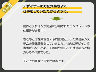 デザイナーの方に気持ちよく
仕事をしていただけるように。

動作とデザインが完全に分離されたテンプレートの
仕組みが必要！！
もともとは在庫管理・予約管理といった業務系シス
テムの受託開発をしていました。社内にデザイン担
当者がいないため、その部分はいつも社外の方と協
力しての作業でした。
そこでの経験と苦労が原点です。
©2009 Nippon Institute of Agroinformatics Ltd. All rights reserved.

 