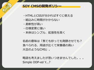 SOY CMSの開発ポリシー
・HTMLとCSSが分かればすぐに使える
・組込みに時間がかからない
・柔軟性が高い
・仕様変更に強い
・本体はシンプル、拡張性を高く
名前の意味は「煮ても炒っても発酵させても？
食べられる、用途が広くて栄養価の高い
大豆のようなCMS」。
略語も考えましたが思いつきませんでした。。。
Simple OOP-ed Y...?
©2009 Nippon Institute of Agroinformatics Ltd. All rights reserved.

 