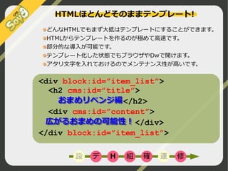 HTMLほとんどそのままテンプレート!
どんなHTMLでもまず大抵はテンプレートにすることができます。
HTMLからテンプレートを作るのが極めて高速です。
部分的な導入が可能です。
テンプレート化した状態でもブラウザやDwで開けます。
アタリ文字を入れておけるのでメンテナンス性が高いです。

<div block:id=”item_list”>
<h2 cms:id=”title”>
　
おまめリベンジ編
おまめリベンジ編</h2>
<div cms:id=”content”>
　広がるおまめの可能性！
　広がるおまめの可能性！</div>
</div block:id=”item_list”>
設

デ

H

組

確

運

修

©2009 Nippon Institute of Agroinformatics Ltd. All rights reserved.

 