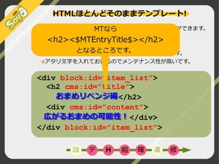 HTMLほとんどそのままテンプレート!
どんなHTMLでもまず大抵はテンプレートにすることができます。
MTなら
HTMLからテンプレートを作るのが極めて高速です。
<h2><$MTEntryTitle$></h2>
部分的な導入が可能です。
となるところです。
テンプレート化した状態でもブラウザやDwで開けます。
アタリ文字を入れておけるのでメンテナンス性が高いです。

<div block:id=”item_list”>
<h2 cms:id=”title”>
　
おまめリベンジ編
おまめリベンジ編</h2>
<div cms:id=”content”>
　広がるおまめの可能性！
　広がるおまめの可能性！</div>
</div block:id=”item_list”>
設

デ

H

組

確

運

修

©2009 Nippon Institute of Agroinformatics Ltd. All rights reserved.

 
