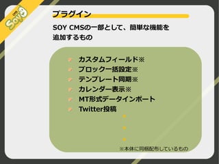 プラグイン
SOY CMSの一部として、簡単な機能を
追加するもの

●

　カスタムフィールド※
　ブロック一括設定※
　テンプレート同期※
　カレンダー表示※
　MT形式データインポート
　Twitter投稿
●

　
　

●

　
　

※本体に同梱配布しているもの
©2009 Nippon Institute of Agroinformatics Ltd. All rights reserved.

 